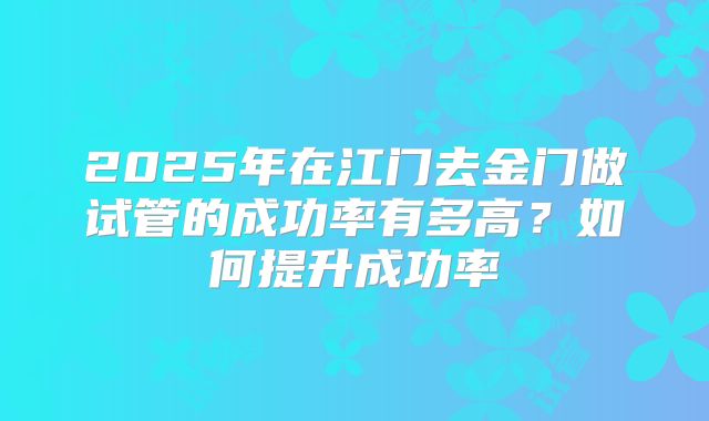 2025年在江门去金门做试管的成功率有多高?如何提升成功率