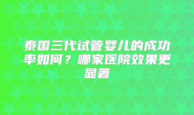 泰国三代试管婴儿的成功率如何?哪家医院效果更显著