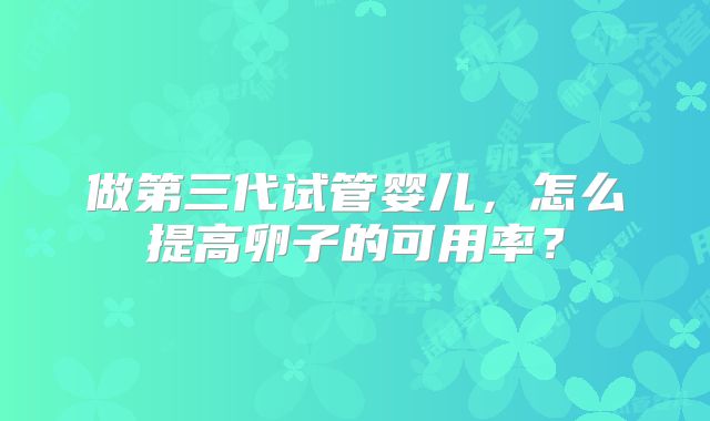 做第三代试管婴儿,怎么提高卵子的可用率?