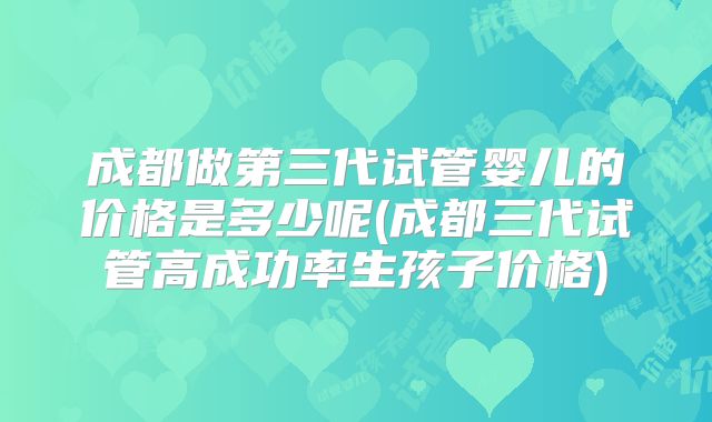 成都做第三代试管婴儿的价格是多少呢(成都三代试管高成功率生孩子价格)