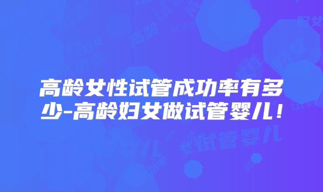 高龄女性试管成功率有多少-高龄妇女做试管婴儿！