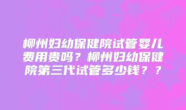 柳州妇幼保健院试管婴儿费用贵吗？柳州妇幼保健院第三代试管多少钱？？