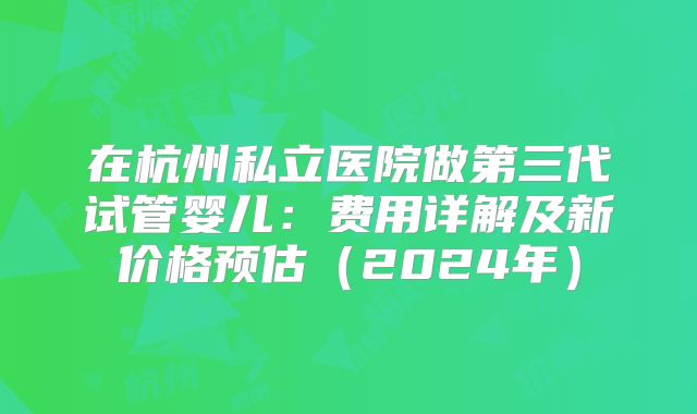 在杭州私立医院做第三代试管婴儿:费用详解及新价格预估(2024年)