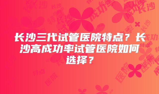 长沙三代试管医院特点？长沙高成功率试管医院如何选择？
