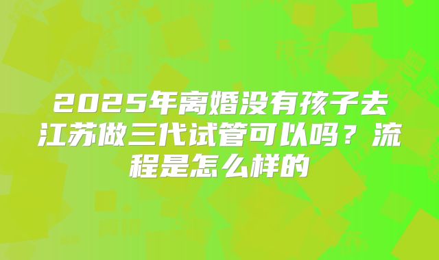 2025年离婚没有孩子去江苏做三代试管可以吗?流程是怎么样的