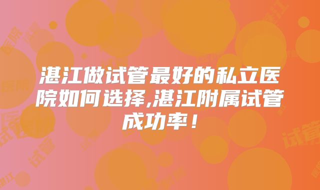 湛江做试管最好的私立医院如何选择,湛江附属试管成功率！