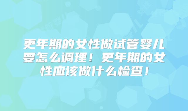 更年期的女性做试管婴儿要怎么调理!更年期的女性应该做什么检查!