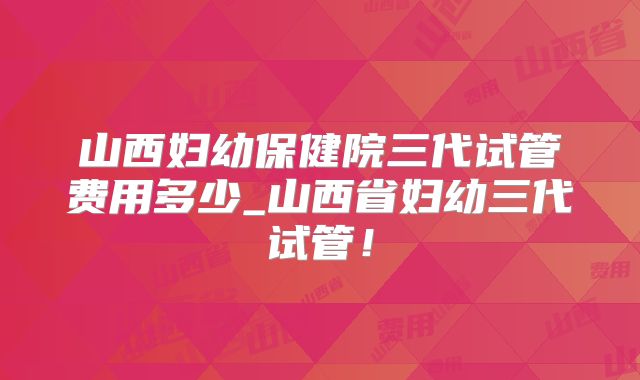 山西妇幼保健院三代试管费用多少_山西省妇幼三代试管!