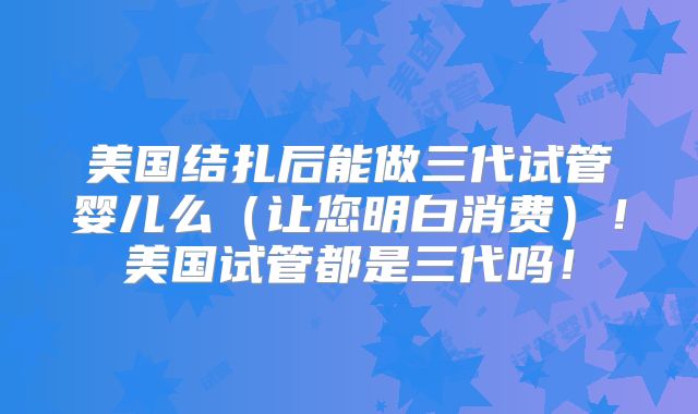 美国结扎后能做三代试管婴儿么（让您明白消费）！美国试管都是三代吗！