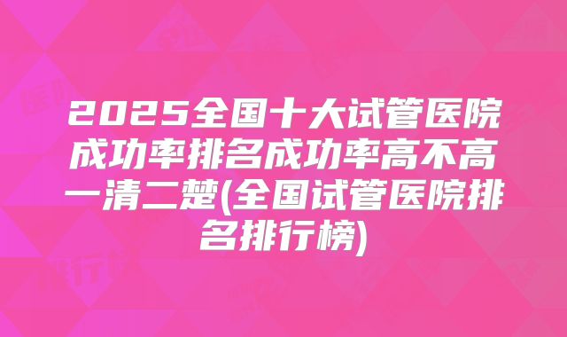 2025全国十大试管医院成功率排名成功率高不高一清二楚(全国试管医院排名排行榜)