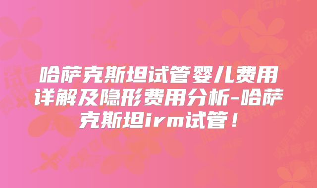 哈萨克斯坦试管婴儿费用详解及隐形费用分析-哈萨克斯坦irm试管！