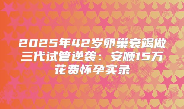 2025年42岁卵巢衰竭做三代试管逆袭：安顺15万花费怀孕实录