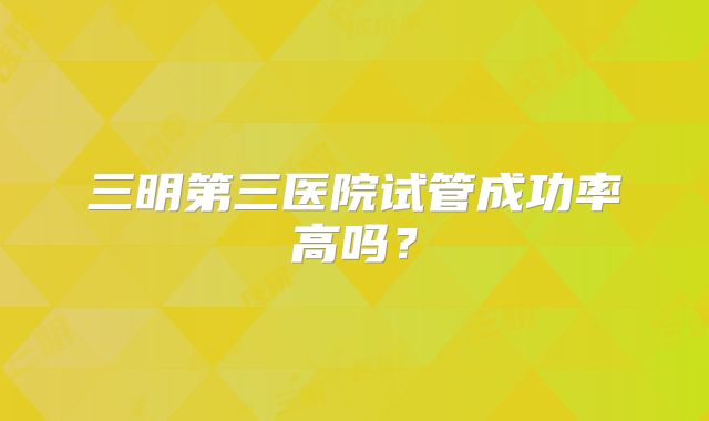 三明第三医院试管成功率高吗？