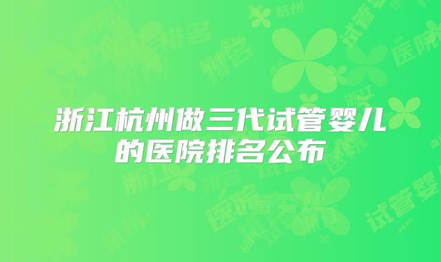 浙江杭州做三代试管婴儿的医院排名公布