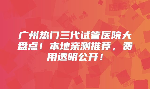 广州热门三代试管医院大盘点！本地亲测推荐，费用透明公开！