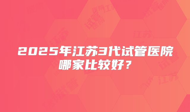 2025年江苏3代试管医院哪家比较好？