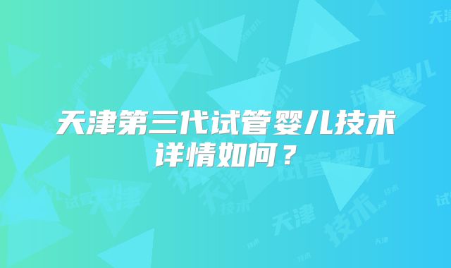天津第三代试管婴儿技术详情如何？