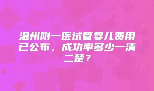 温州附一医试管婴儿费用已公布，成功率多少一清二楚？