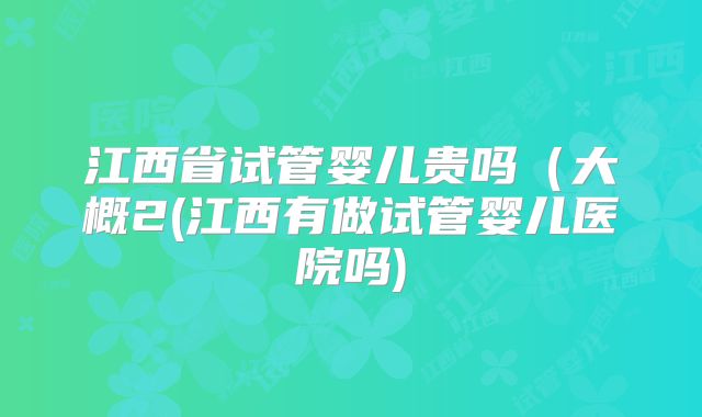 江西省试管婴儿贵吗（大概2(江西有做试管婴儿医院吗)