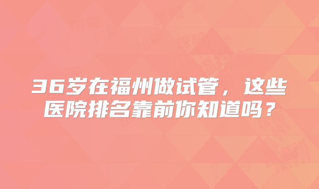 36岁在福州做试管，这些医院排名靠前你知道吗？