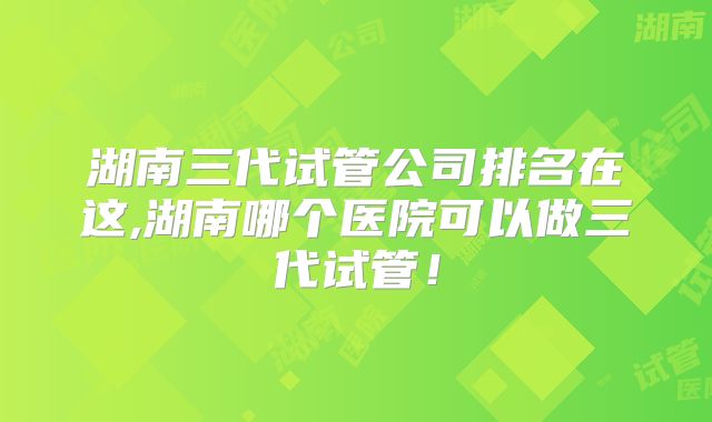 湖南三代试管公司排名在这,湖南哪个医院可以做三代试管！