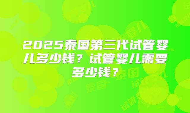 2025泰国第三代试管婴儿多少钱?试管婴儿需要多少钱?