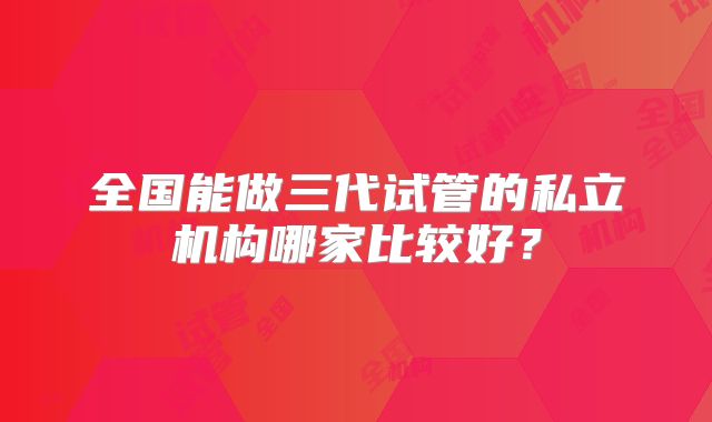 全国能做三代试管的私立机构哪家比较好？