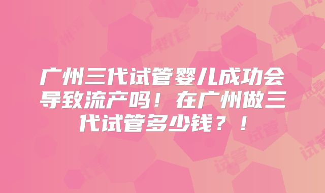 广州三代试管婴儿成功会导致流产吗!在广州做三代试管多少钱?!