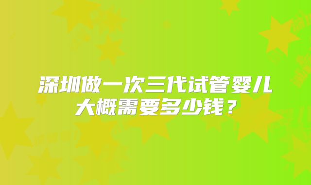 深圳做一次三代试管婴儿大概需要多少钱？