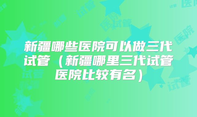 新疆哪些医院可以做三代试管（新疆哪里三代试管医院比较有名）