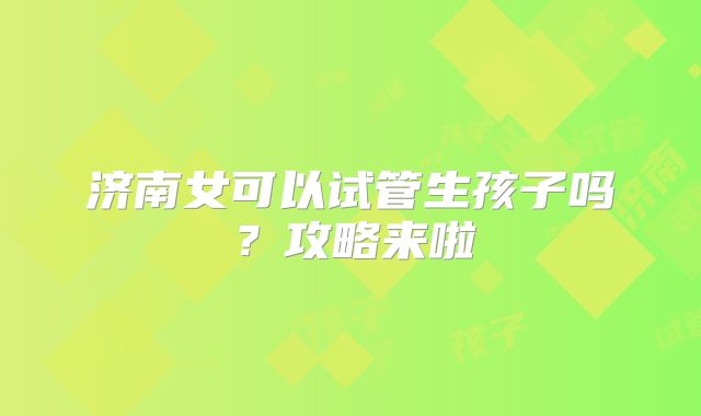 济南女可以试管生孩子吗？攻略来啦