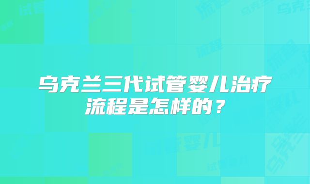 乌克兰三代试管婴儿治疗流程是怎样的？