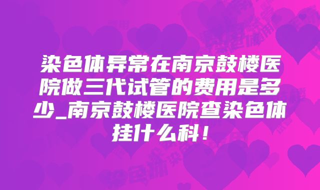 染色体异常在南京鼓楼医院做三代试管的费用是多少_南京鼓楼医院查染色体挂什么科！