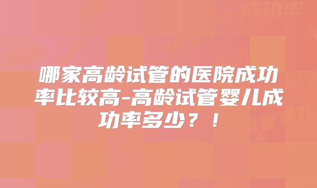 哪家高龄试管的医院成功率比较高-高龄试管婴儿成功率多少？！