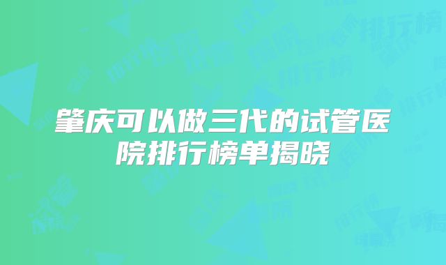 肇庆可以做三代的试管医院排行榜单揭晓