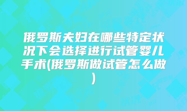 俄罗斯夫妇在哪些特定状况下会选择进行试管婴儿手术(俄罗斯做试管怎么做)