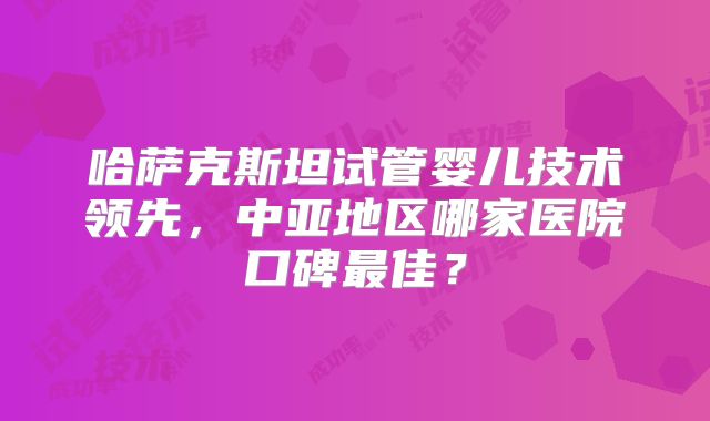 哈萨克斯坦试管婴儿技术领先,中亚地区哪家医院口碑最佳?