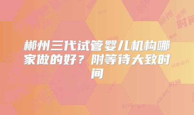 郴州三代试管婴儿机构哪家做的好？附等待大致时间