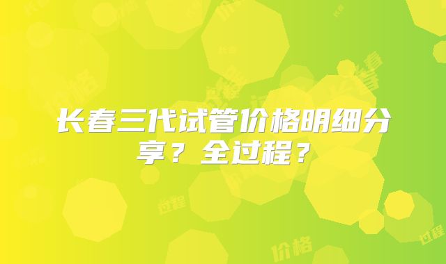 长春三代试管价格明细分享?全过程?