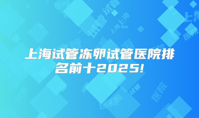 上海试管冻卵试管医院排名前十2025!