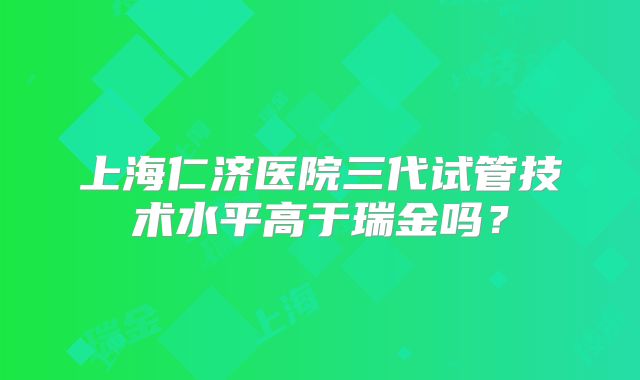 上海仁济医院三代试管技术水平高于瑞金吗？