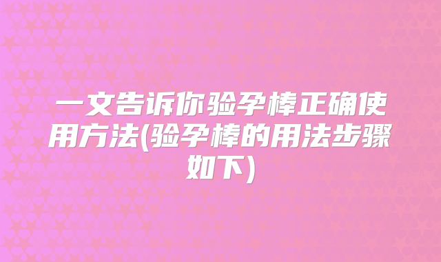 一文告诉你验孕棒正确使用方法(验孕棒的用法步骤如下)