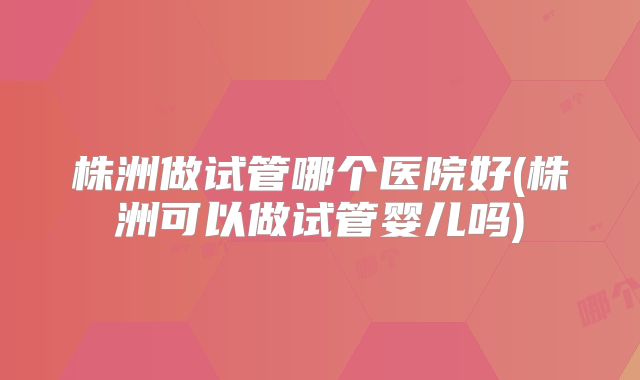 株洲做试管哪个医院好(株洲可以做试管婴儿吗)