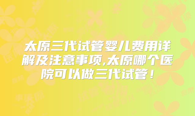 太原三代试管婴儿费用详解及注意事项,太原哪个医院可以做三代试管！