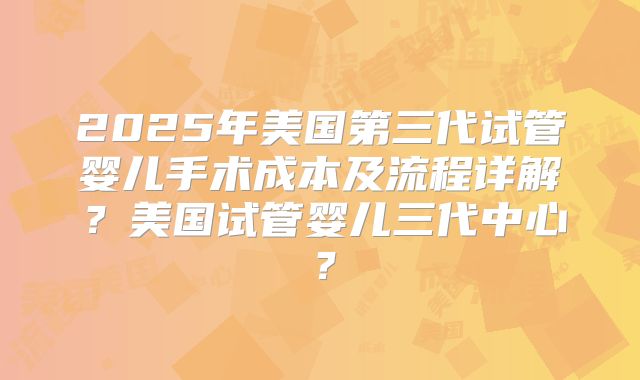 2025年美国第三代试管婴儿手术成本及流程详解？美国试管婴儿三代中心？