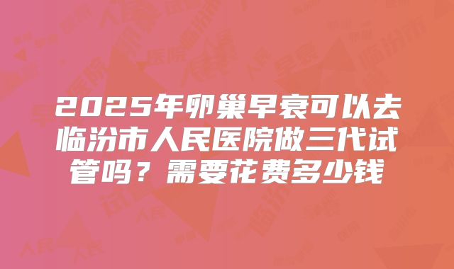 2025年卵巢早衰可以去临汾市人民医院做三代试管吗？需要花费多少钱