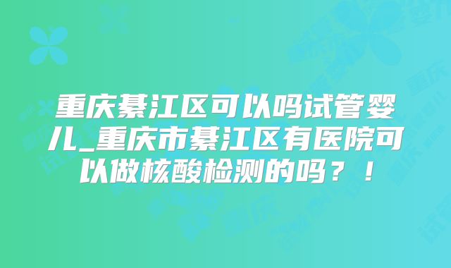 重庆綦江区可以吗试管婴儿_重庆市綦江区有医院可以做核酸检测的吗？！