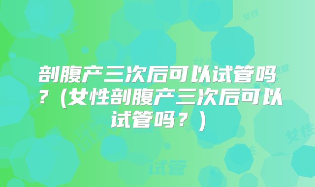 剖腹产三次后可以试管吗？(女性剖腹产三次后可以试管吗？)