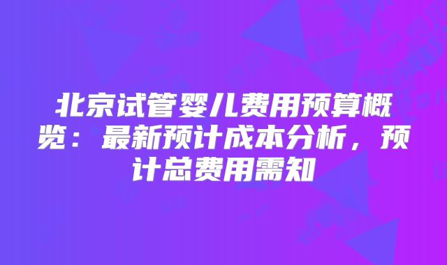 北京试管婴儿费用预算概览：最新预计成本分析，预计总费用需知