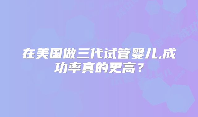 在美国做三代试管婴儿,成功率真的更高？